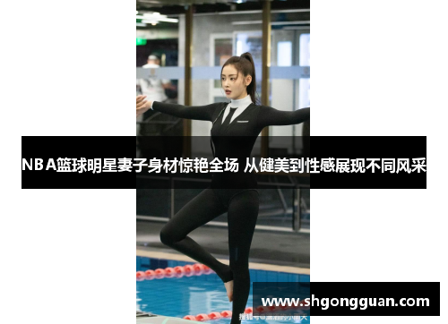 NBA篮球明星妻子身材惊艳全场 从健美到性感展现不同风采 NBA篮球明星妻子身材惊艳全场 从健美到性感展现不同风采