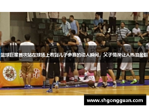 篮球巨星首次站在球场上看到儿子参赛的动人瞬间,父子情深让人热泪盈眶 篮球巨星首次站在球场上看到儿子参赛的动人瞬间,父子情深让人热泪盈眶