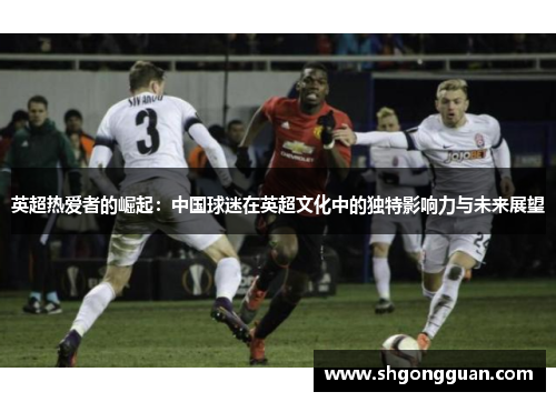 英超热爱者的崛起:中国球迷在英超文化中的独特影响力与未来展望 英超热爱者的崛起:中国球迷在英超文化中的独特影响力与未来展望